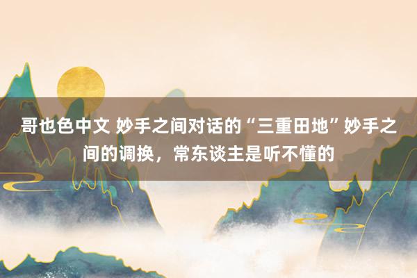 哥也色中文 妙手之间对话的“三重田地”妙手之间的调换,常东谈主是听不懂的