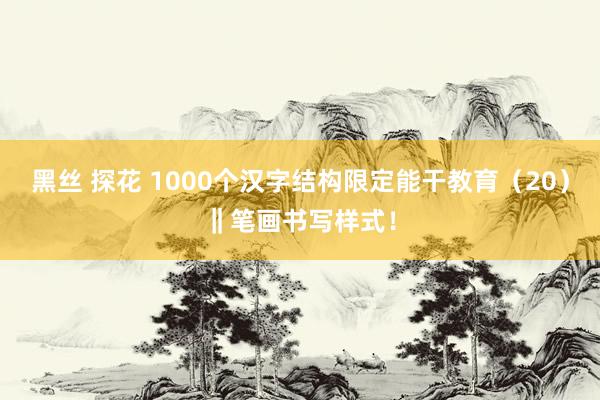 黑丝 探花 1000个汉字结构限定能干教育（20）‖笔画书写样式！