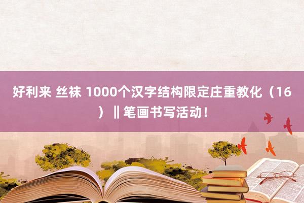 好利来 丝袜 1000个汉字结构限定庄重教化（16）‖笔画书写活动！