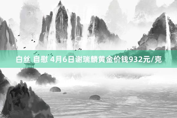 白丝 自慰 4月6日谢瑞麟黄金价钱932元/克