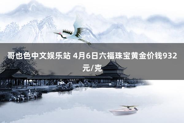 哥也色中文娱乐站 4月6日六福珠宝黄金价钱932元/克