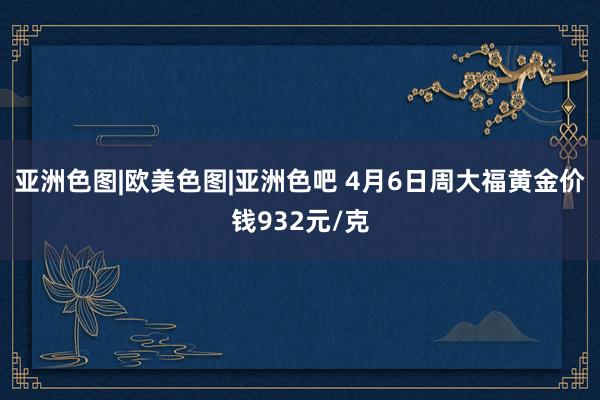亚洲色图|欧美色图|亚洲色吧 4月6日周大福黄金价钱932元/克