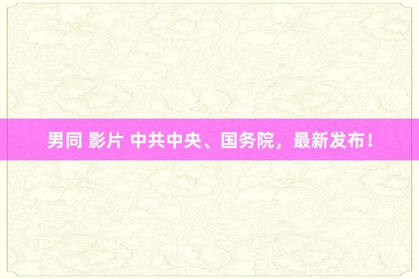 男同 影片 中共中央、国务院，最新发布！