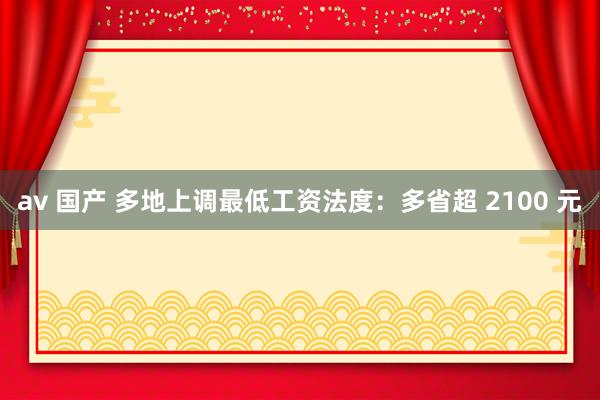 av 国产 多地上调最低工资法度：多省超 2100 元