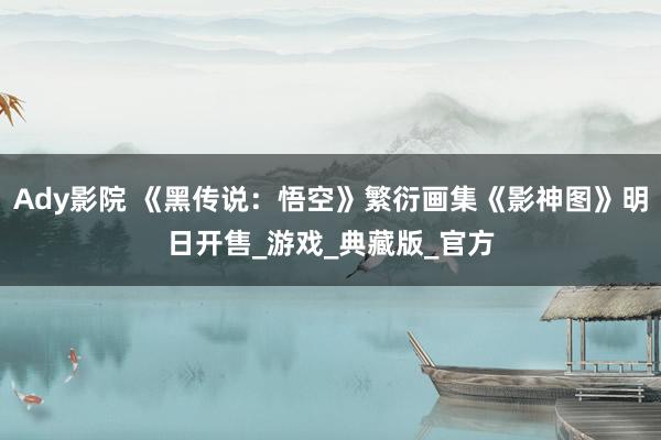 Ady影院 《黑传说：悟空》繁衍画集《影神图》明日开售_游戏_典藏版_官方