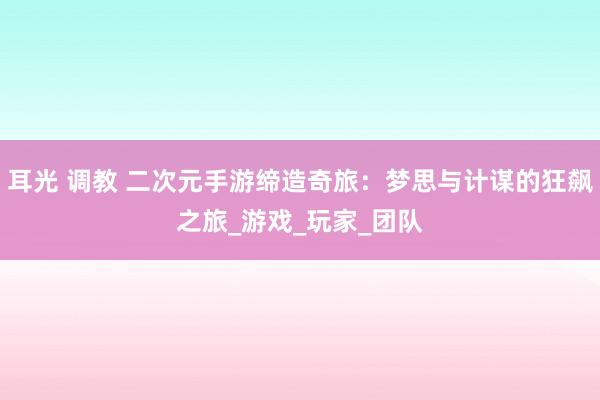 耳光 调教 二次元手游缔造奇旅：梦思与计谋的狂飙之旅_游戏_玩家_团队