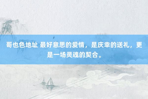 哥也色地址 最好意思的爱情，是庆幸的送礼，更是一场灵魂的契合。