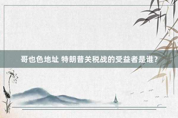 哥也色地址 特朗普关税战的受益者是谁？