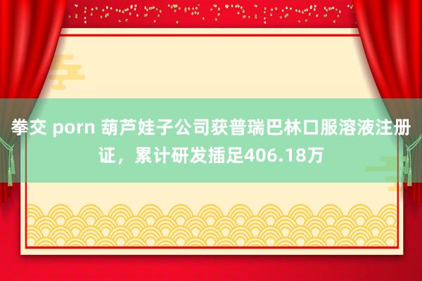 拳交 porn 葫芦娃子公司获普瑞巴林口服溶液注册证，累计研发插足406.18万