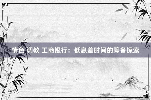 情色 调教 工商银行：低息差时间的筹备探索