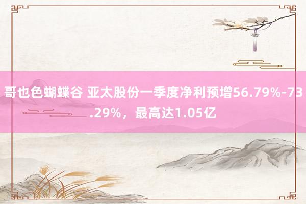 哥也色蝴蝶谷 亚太股份一季度净利预增56.79%-73.29%，最高达1.05亿