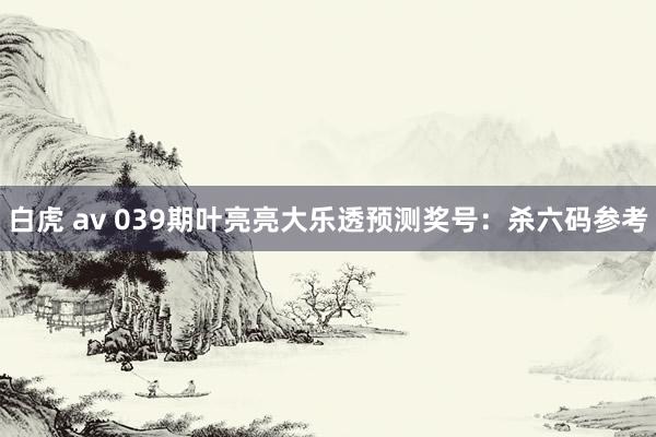白虎 av 039期叶亮亮大乐透预测奖号：杀六码参考