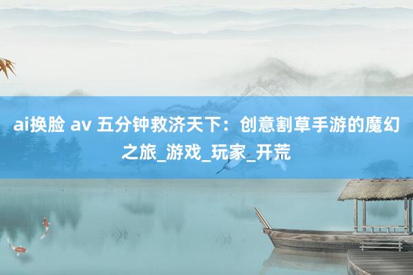 ai换脸 av 五分钟救济天下：创意割草手游的魔幻之旅_游戏_玩家_开荒