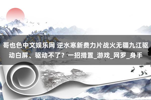 哥也色中文娱乐网 逆水寒新费力片战火无疆九江驱动白屏、驱动不了？一招措置_游戏_网罗_身手