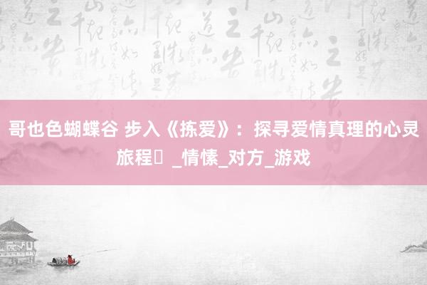 哥也色蝴蝶谷 步入《拣爱》：探寻爱情真理的心灵旅程​_情愫_对方_游戏
