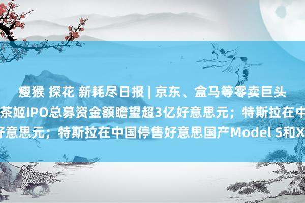瘦猴 探花 新耗尽日报 | 京东、盒马等零卖巨头启动关联扶抓筹划；霸王茶姬IPO总募资金额瞻望超3亿好意思元；特斯拉在中国停售好意思国产Model S和X……