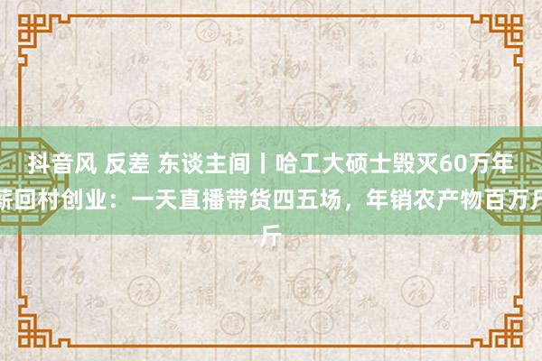 抖音风 反差 东谈主间丨哈工大硕士毁灭60万年薪回村创业：一天直播带货四五场，年销农产物百万斤