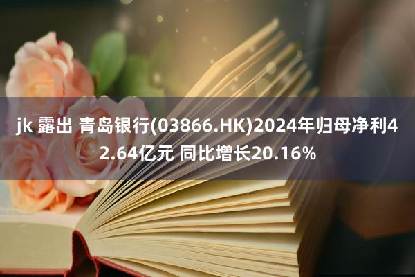 jk 露出 青岛银行(03866.HK)2024年归母净利42.64亿元 同比增长20.16%