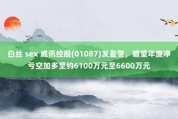 白丝 sex 威讯控股(01087)发盈警，瞻望年度净亏空加多至约6100万元至6600万元