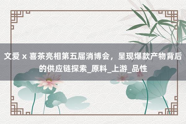 文爱 x 喜茶亮相第五届消博会，呈现爆款产物背后的供应链探索_原料_上游_品性