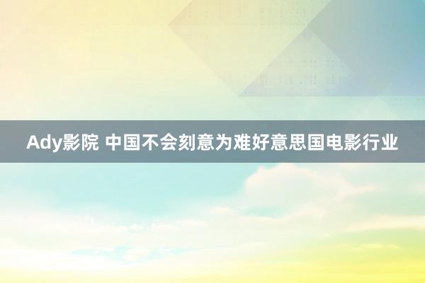 Ady影院 中国不会刻意为难好意思国电影行业