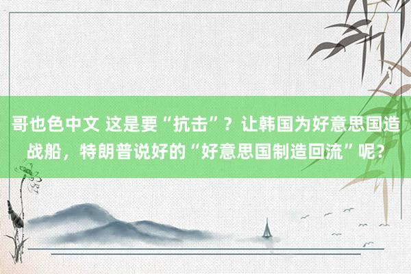 哥也色中文 这是要“抗击”？让韩国为好意思国造战船，特朗普说好的“好意思国制造回流”呢？