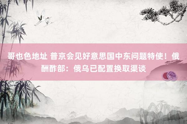 哥也色地址 普京会见好意思国中东问题特使！俄酬酢部：俄乌已配置换取渠谈