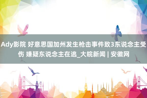 Ady影院 好意思国加州发生枪击事件致3东说念主受伤 嫌疑东说念主在逃_大皖新闻 | 安徽网