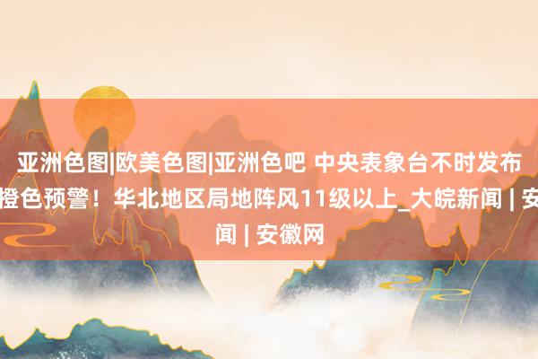 亚洲色图|欧美色图|亚洲色吧 中央表象台不时发布大风橙色预警！华北地区局地阵风11级以上_大皖新闻 | 安徽网