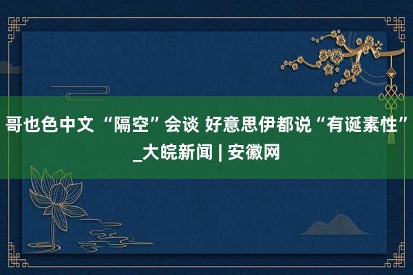哥也色中文 “隔空”会谈 好意思伊都说“有诞素性”_大皖新闻 | 安徽网