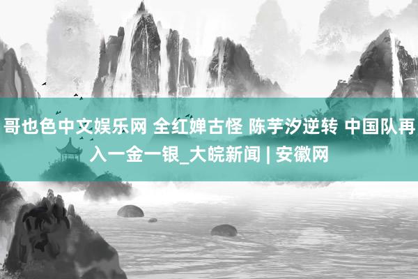 哥也色中文娱乐网 全红婵古怪 陈芋汐逆转 中国队再入一金一银_大皖新闻 | 安徽网