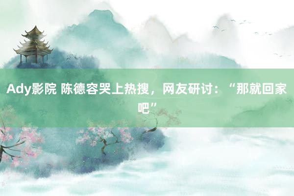 Ady影院 陈德容哭上热搜,网友研讨:“那就回家吧”