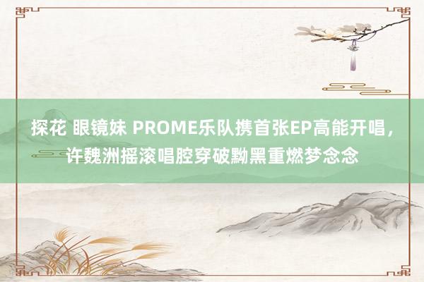 探花 眼镜妹 PROME乐队携首张EP高能开唱，许魏洲摇滚唱腔穿破黝黑重燃梦念念