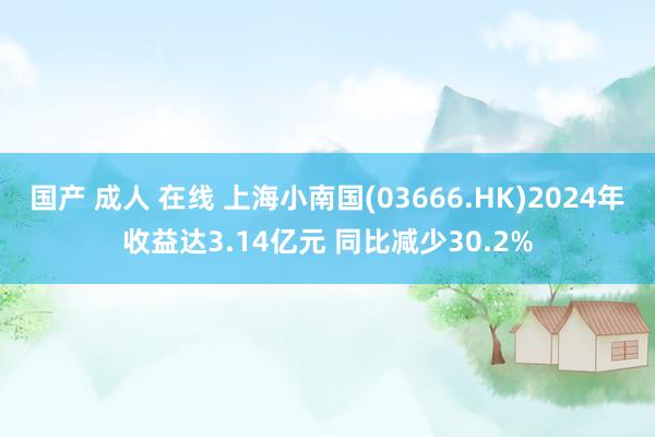 国产 成人 在线 上海小南国(03666.HK)2024年收益达3.14亿元 同比减少30.2%