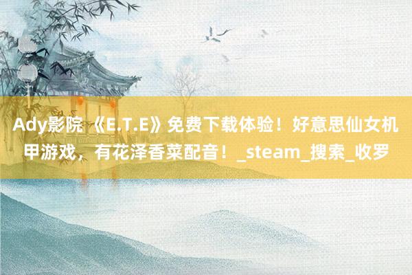 Ady影院 《E.T.E》免费下载体验！好意思仙女机甲游戏，有花泽香菜配音！_steam_搜索_收罗