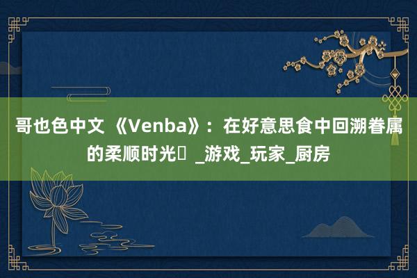 哥也色中文 《Venba》：在好意思食中回溯眷属的柔顺时光​_游戏_玩家_厨房