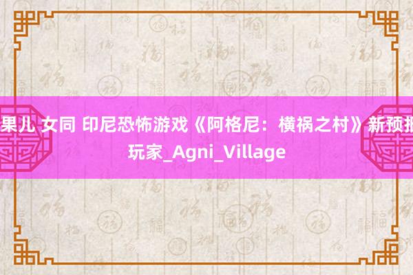 浆果儿 女同 印尼恐怖游戏《阿格尼：横祸之村》新预报_玩家_Agni_Village