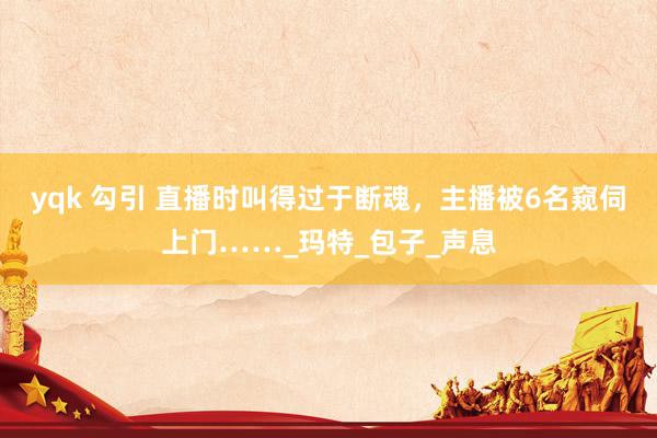yqk 勾引 直播时叫得过于断魂，主播被6名窥伺上门……_玛特_包子_声息
