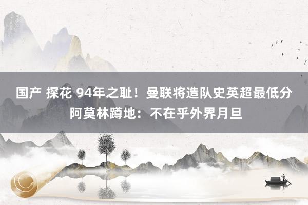 国产 探花 94年之耻！曼联将造队史英超最低分 阿莫林蹲地：不在乎外界月旦