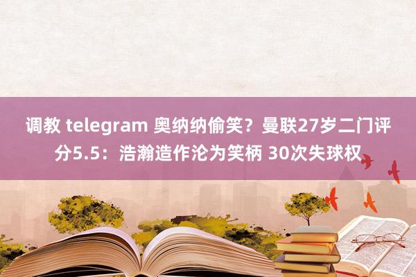 调教 telegram 奥纳纳偷笑？曼联27岁二门评分5.5：浩瀚造作沦为笑柄 30次失球权