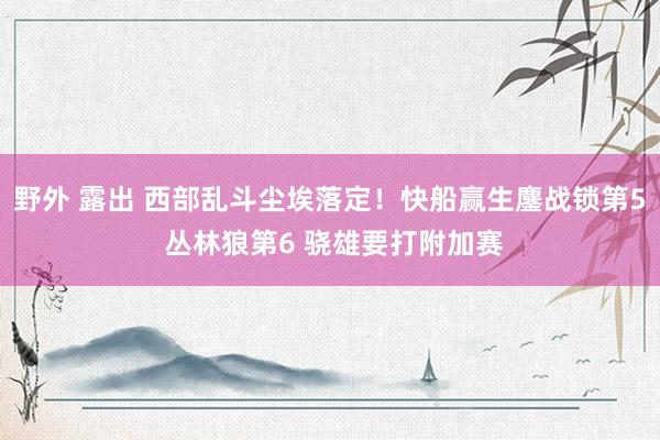 野外 露出 西部乱斗尘埃落定！快船赢生鏖战锁第5 丛林狼第6 骁雄要打附加赛