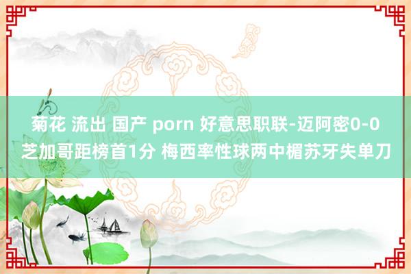 菊花 流出 国产 porn 好意思职联-迈阿密0-0芝加哥距榜首1分 梅西率性球两中楣苏牙失单刀