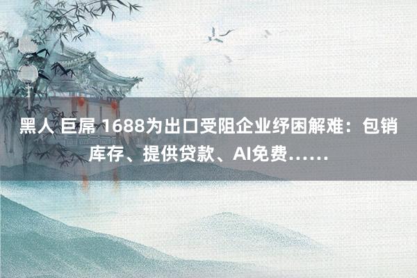 黑人 巨屌 1688为出口受阻企业纾困解难：包销库存、提供贷款、AI免费……