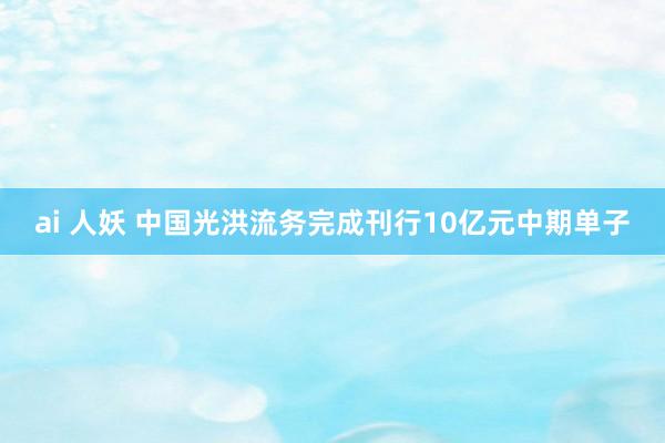 ai 人妖 中国光洪流务完成刊行10亿元中期单子