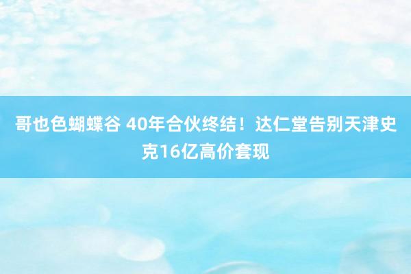 哥也色蝴蝶谷 40年合伙终结！达仁堂告别天津史克16亿高价套现