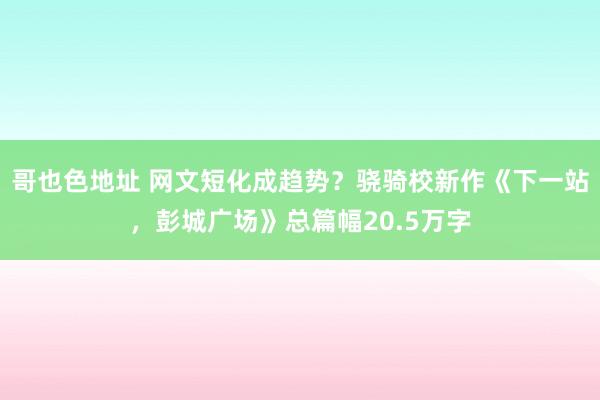 哥也色地址 网文短化成趋势？骁骑校新作《下一站，彭城广场》总篇幅20.5万字