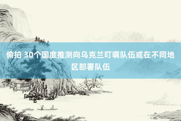 偷拍 30个国度推测向乌克兰叮嘱队伍或在不同地区部署队伍