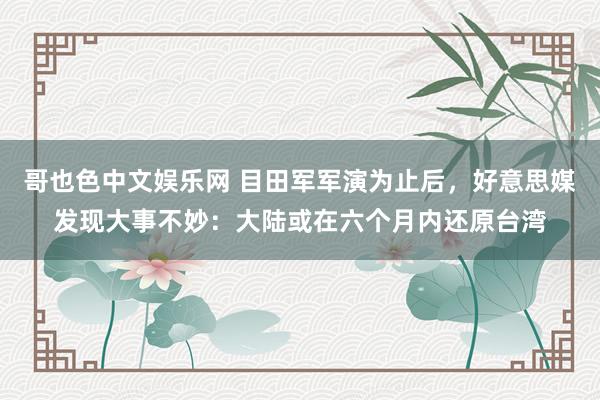 哥也色中文娱乐网 目田军军演为止后，好意思媒发现大事不妙：大陆或在六个月内还原台湾