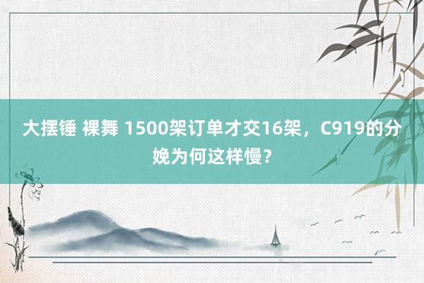 大摆锤 裸舞 1500架订单才交16架，C919的分娩为何这样慢？