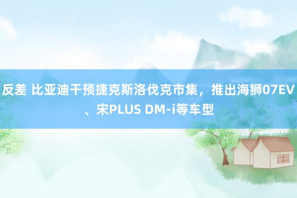 反差 比亚迪干预捷克斯洛伐克市集，推出海狮07EV、宋PLUS DM-i等车型